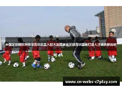 中国足协聘欧洲资深青训总监入驻大连国家级足球青训基地打造人才培养新高地